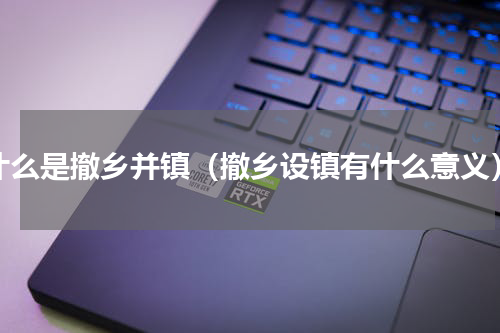 什么是撤乡并镇（撤乡设镇有什么意义）
