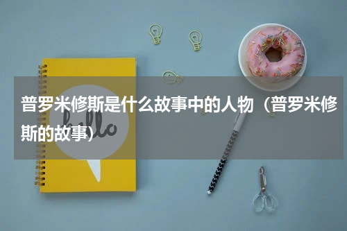普罗米修斯是什么故事中的人物（普罗米修斯的故事）