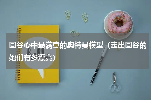 圆谷心中最满意的奥特曼模型（走出圆谷的她们有多漂亮）