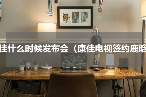 康佳什么时候发布会（康佳电视签约鹿晗）