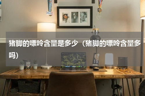 猪脚的嘌呤含量是多少（猪脚的嘌呤含量多吗）