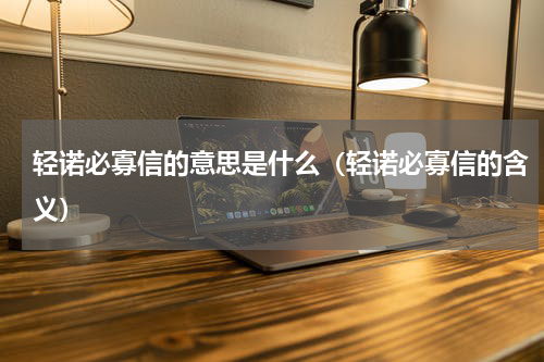 轻诺必寡信的意思是什么（轻诺必寡信的含义）