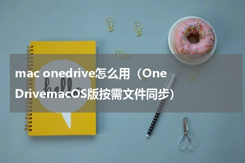 mac onedrive怎么用（OneDrivemacOS版按需文件同步）