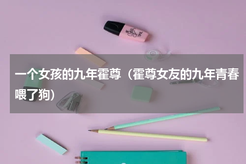 一个女孩的九年霍尊（霍尊女友的九年青春喂了狗）
