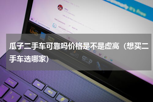 瓜子二手车可靠吗价格是不是虚高（想买二手车选哪家）
