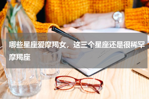 哪些星座爱摩羯女，这三个星座还是很稀罕摩羯座