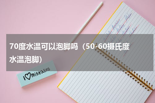 70度水温可以泡脚吗（50-60摄氏度水温泡脚）