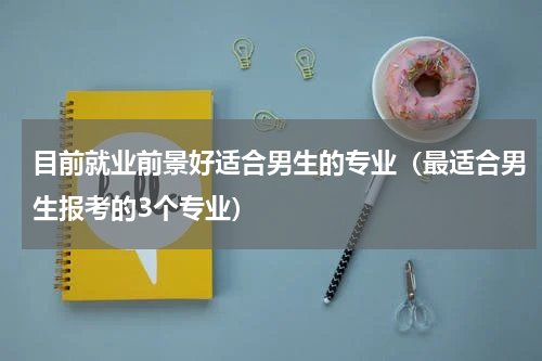 目前就业前景好适合男生的专业（最适合男生报考的3个专业）