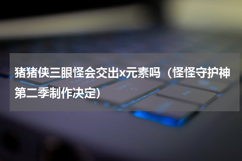 猪猪侠三眼怪会交出x元素吗（怪怪守护神第二季制作决定）