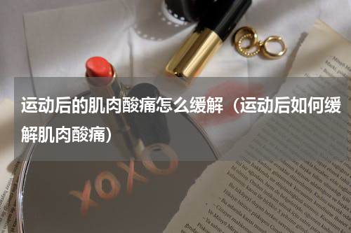 运动后的肌肉酸痛怎么缓解（运动后如何缓解肌肉酸痛）