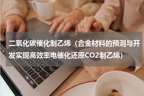 二氧化碳催化制乙烯（合金材料的预测与开发实现高效率电催化还原CO2制乙烯）
