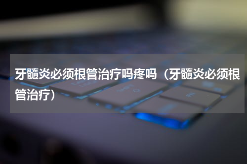 牙髓炎必须根管治疗吗疼吗（牙髓炎必须根管治疗）