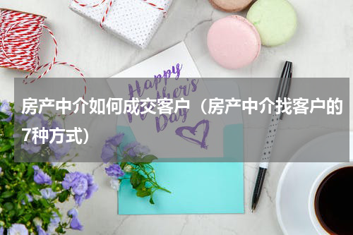 房产中介如何成交客户（房产中介找客户的7种方式）