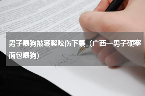 男子喂狗被藏獒咬伤下集（广西一男子硬塞面包喂狗）