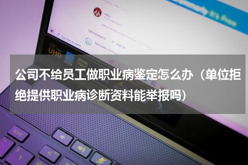 公司不给员工做职业病鉴定怎么办（单位拒绝提供职业病诊断资料能举报吗）