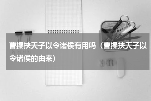 曹操挟天子以令诸侯有用吗（曹操挟天子以令诸侯的由来）