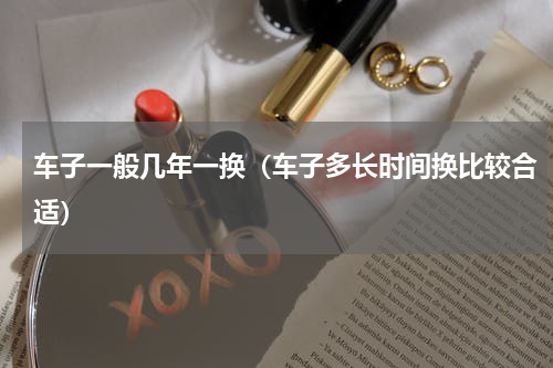 车子一般几年一换（车子多长时间换比较合适）