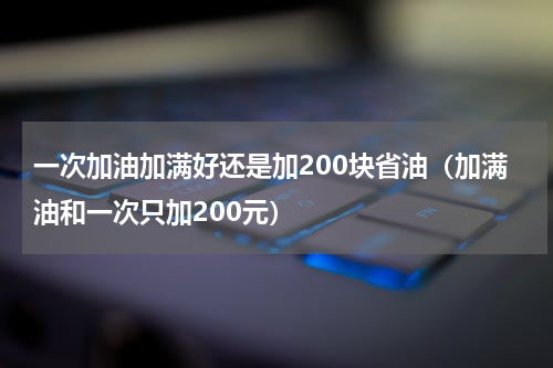 一次加油加满好还是加200块省油（加满油和一次只加200元）