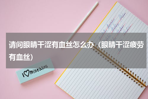 请问眼睛干涩有血丝怎么办（眼睛干涩疲劳有血丝）