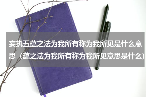 妄执五蕴之法为我所有称为我所见是什么意思（蕴之法为我所有称为我所见意思是什么）