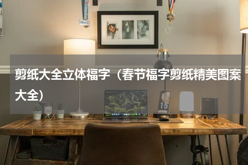 剪纸大全立体福字（春节福字剪纸精美图案大全）