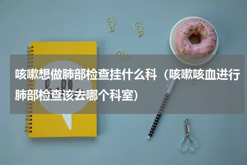咳嗽想做肺部检查挂什么科（咳嗽咳血进行肺部检查该去哪个科室）