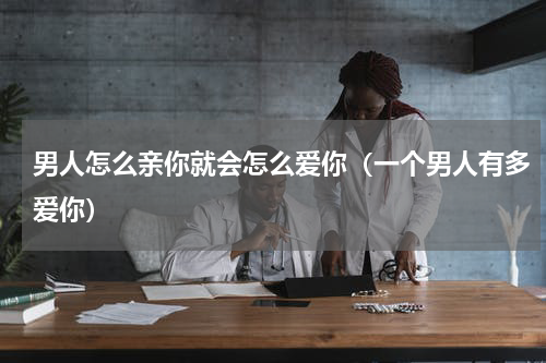 男人怎么亲你就会怎么爱你（一个男人有多爱你）
