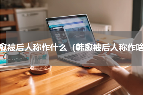 韩愈被后人称作什么（韩愈被后人称作啥）