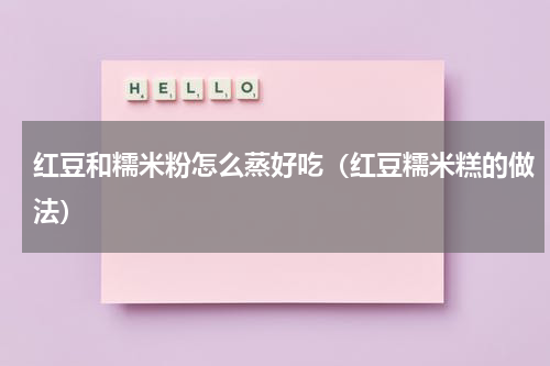 红豆和糯米粉怎么蒸好吃（红豆糯米糕的做法）