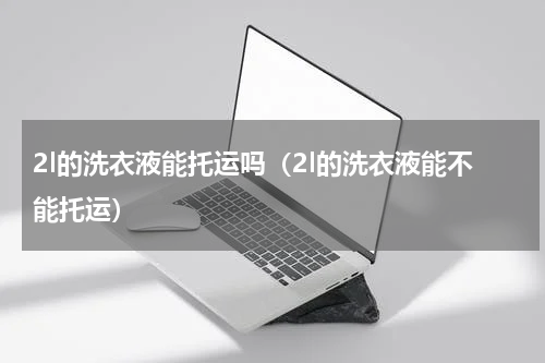 2l的洗衣液能托运吗（2l的洗衣液能不能托运）