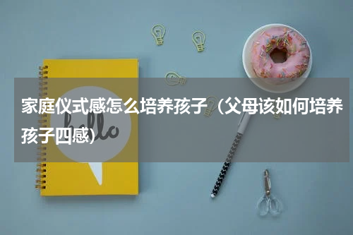 家庭仪式感怎么培养孩子（父母该如何培养孩子四感）