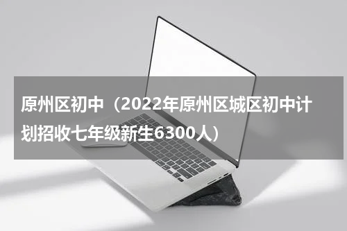 原州区初中（2022年原州区城区初中计划招收七年级新生6300人）