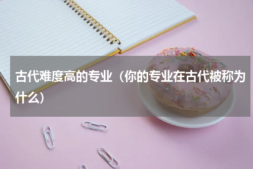 古代难度高的专业（你的专业在古代被称为什么）
