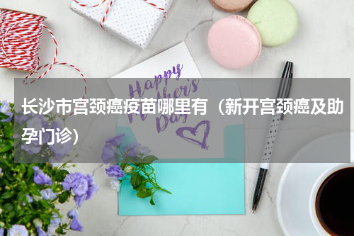 长沙市宫颈癌疫苗哪里有（新开宫颈癌及助孕门诊）