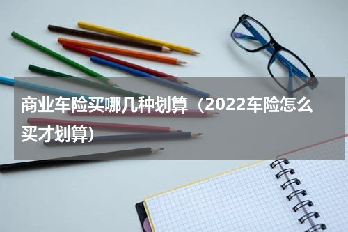 商业车险买哪几种划算（2022车险怎么买才划算）
