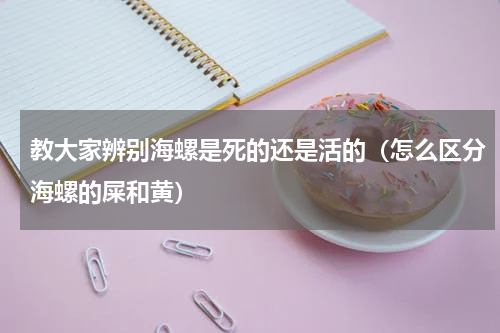 教大家辨别海螺是死的还是活的（怎么区分海螺的屎和黄）
