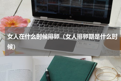 女人在什么时候排卵（女人排卵期是什么时候）
