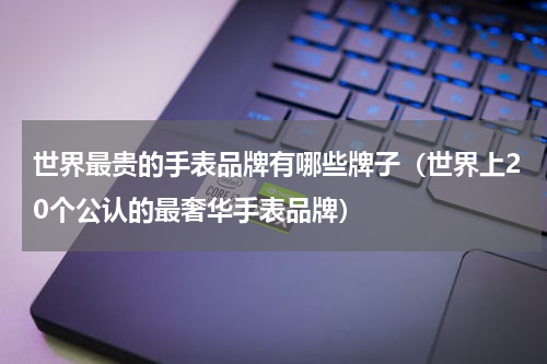 世界最贵的手表品牌有哪些牌子（世界上20个公认的最奢华手表品牌）