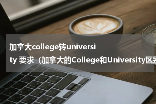 加拿大college转university 要求（加拿大的College和University区别在哪）