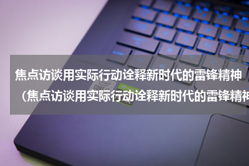 焦点访谈用实际行动诠释新时代的雷锋精神（焦点访谈用实际行动诠释新时代的雷锋精神）