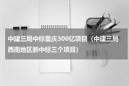 中建三局中标重庆300亿项目（中建三局西南地区新中标三个项目）