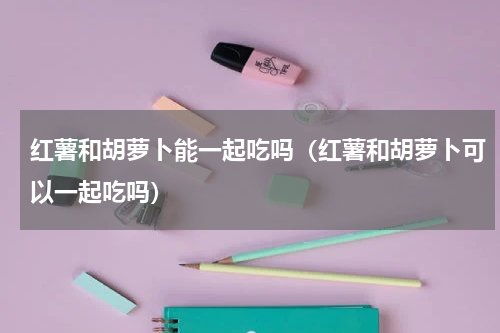 红薯和胡萝卜能一起吃吗（红薯和胡萝卜可以一起吃吗）