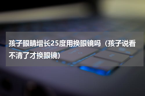 孩子眼睛增长25度用换眼镜吗（孩子说看不清了才换眼镜）