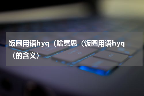 饭圈用语hyq（啥意思（饭圈用语hyq（的含义）
