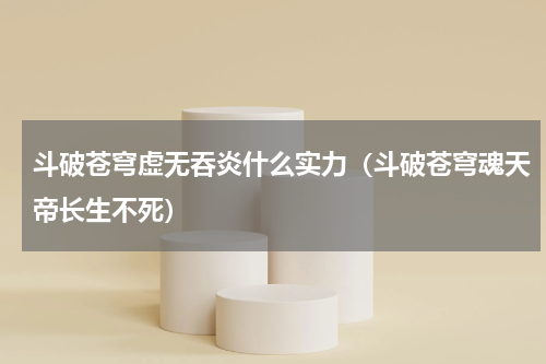 斗破苍穹虚无吞炎什么实力（斗破苍穹魂天帝长生不死）