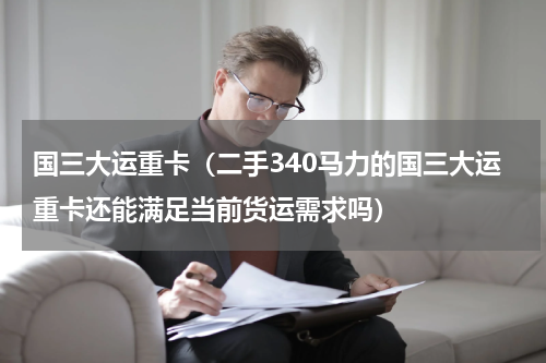 国三大运重卡（二手340马力的国三大运重卡还能满足当前货运需求吗）
