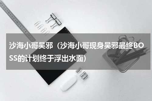 沙海小哥吴邪（沙海小哥现身吴邪最终BOSS的计划终于浮出水面）