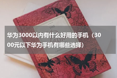 华为3000以内有什么好用的手机（3000元以下华为手机有哪些选择）