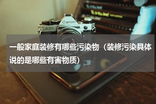 一般家庭装修有哪些污染物（装修污染具体说的是哪些有害物质）