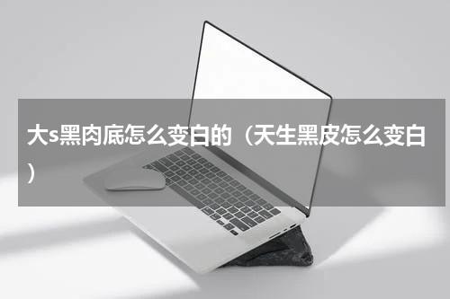 大s黑肉底怎么变白的（天生黑皮怎么变白）